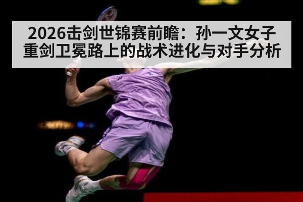 2026击剑世锦赛前瞻：孙一文女子重剑卫冕路上的战术进化与对手分析